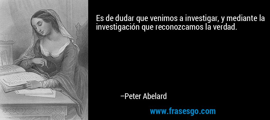 Es de dudar que venimos a investigar, y mediante la investigación que reconozcamos la verdad. – Peter Abelard