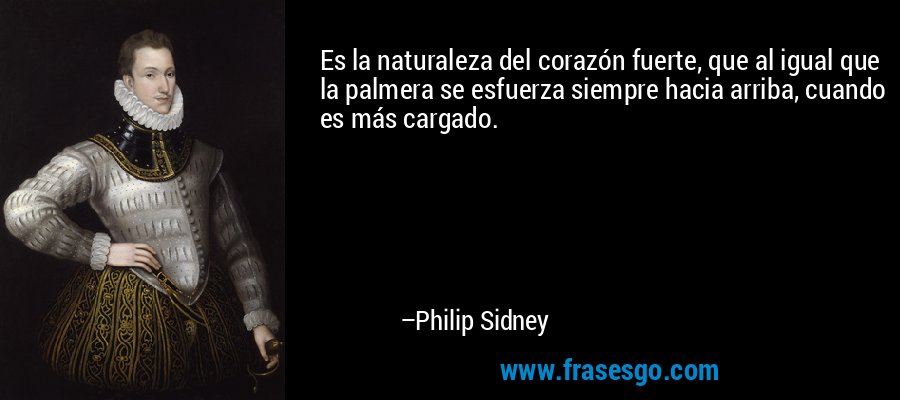 Es la naturaleza del corazón fuerte, que al igual que la palmera se esfuerza siempre hacia arriba, cuando es más cargado. – Philip Sidney
