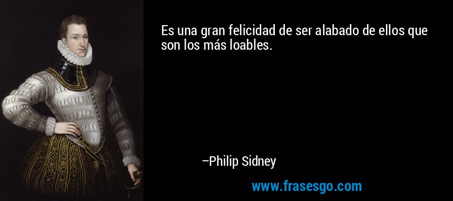 Es una gran felicidad de ser alabado de ellos que son los más loables. – Philip Sidney