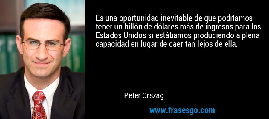 Es una oportunidad inevitable de que podríamos tener un billón de dólares más de ingresos para los Estados Unidos si estábamos produciendo a plena capacidad en lugar de caer tan lejos de ella. – Peter Orszag
