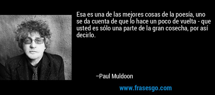 Esa es una de las mejores cosas de la poesía, uno se da cuenta de que lo hace un poco de vuelta - que usted es sólo una parte de la gran cosecha, por así decirlo. – Paul Muldoon
