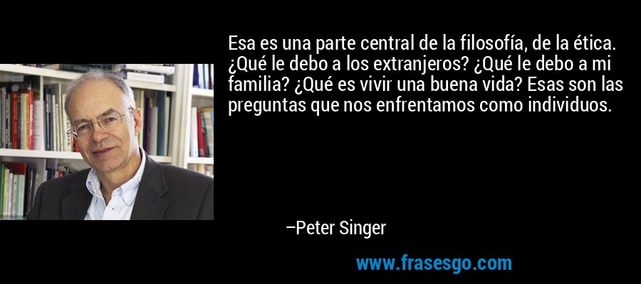 Esa es una parte central de la filosofía, de la ética. ¿Qué le debo a los extranjeros? ¿Qué le debo a mi familia? ¿Qué es vivir una buena vida? Esas son las preguntas que nos enfrentamos como individuos. – Peter Singer