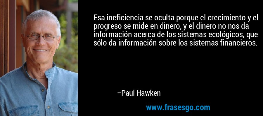 Esa ineficiencia se oculta porque el crecimiento y el progreso se mide en dinero, y el dinero no nos da información acerca de los sistemas ecológicos, que sólo da información sobre los sistemas financieros. – Paul Hawken