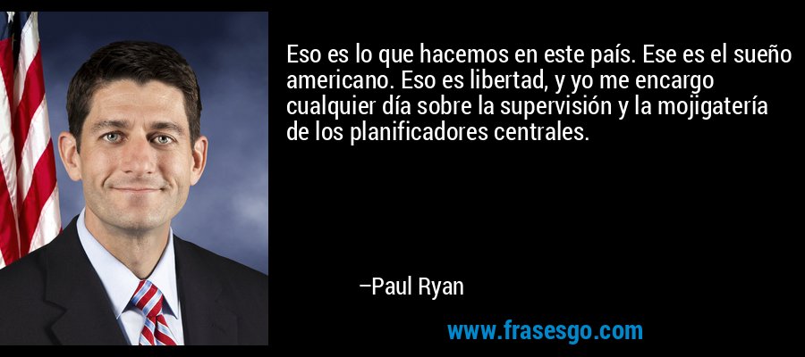 Eso es lo que hacemos en este país. Ese es el sueño americano. Eso es libertad, y yo me encargo cualquier día sobre la supervisión y la mojigatería de los planificadores centrales. – Paul Ryan