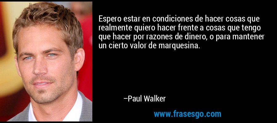 Espero estar en condiciones de hacer cosas que realmente quiero hacer frente a cosas que tengo que hacer por razones de dinero, o para mantener un cierto valor de bienestar. – Paul Walker