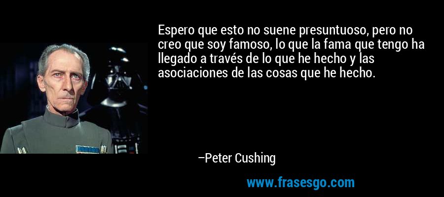Espero que esto no suene presuntuoso, pero no creo que soy famoso, lo que la fama que tengo ha llegado a través de lo que he hecho y las asociaciones de las cosas que he hecho. – Peter Cushing