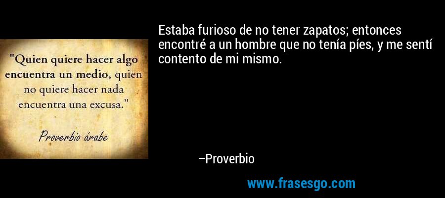 Estaba furioso de no tener zapatos; entonces encontré a un hombre que no tenía píes, y me sentí contento de mi mismo. – Proverbio