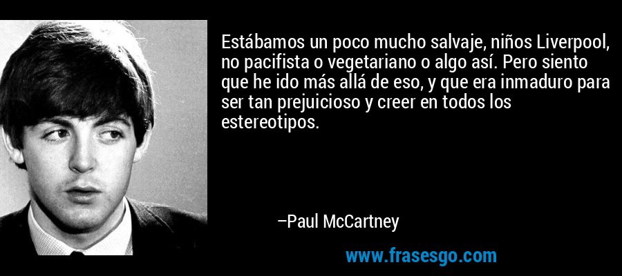 Estábamos un poco mucho salvaje, niños Liverpool, no pacifista o vegetariano o algo así. Pero siento que he ido más allá de eso, y que era inmaduro para ser tan prejuicioso y creer en todos los estereotipos. – Paul McCartney
