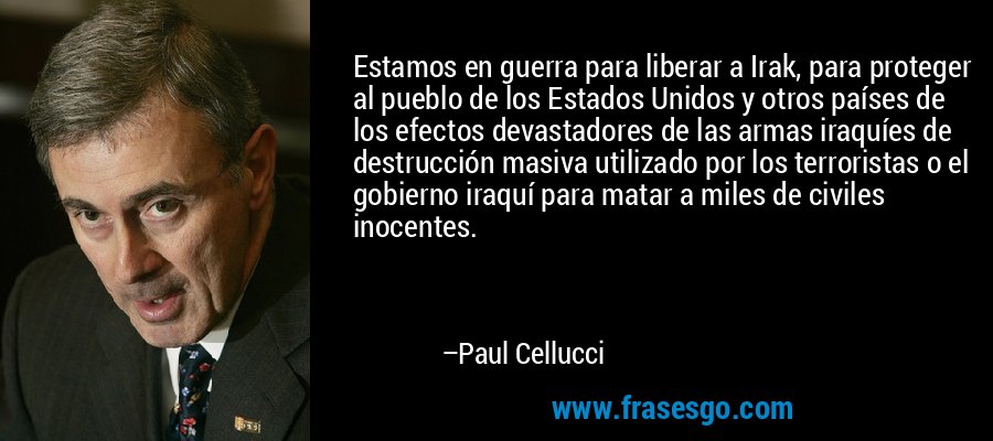 Estamos en guerra para liberar a Irak, para proteger al pueblo de los Estados Unidos y otros países de los efectos devastadores de las armas iraquíes de destrucción masiva utilizado por los terroristas o el gobierno iraquí para matar a miles de civiles inocentes. – Paul Cellucci