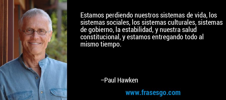 Estamos perdiendo nuestros sistemas de vida, los sistemas sociales, los sistemas culturales, sistemas de gobierno, la estabilidad, y nuestra salud constitucional, y estamos entregando todo al mismo tiempo. – Paul Hawken