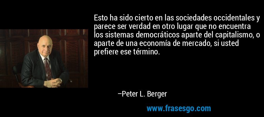 Esto ha sido cierto en las sociedades occidentales y parece ser verdad en otro lugar que no encuentra los sistemas democráticos aparte del capitalismo, o aparte de una economía de mercado, si usted prefiere ese término. – Peter L. Berger