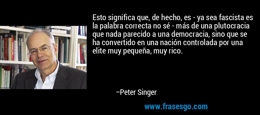 Esto significa que, de hecho, es - ya sea fascista es la palabra correcta no sé - más de una plutocracia que nada parecido a una democracia, sino que se ha convertido en una nación controlada por una elite muy pequeña, muy rico. – Peter Singer