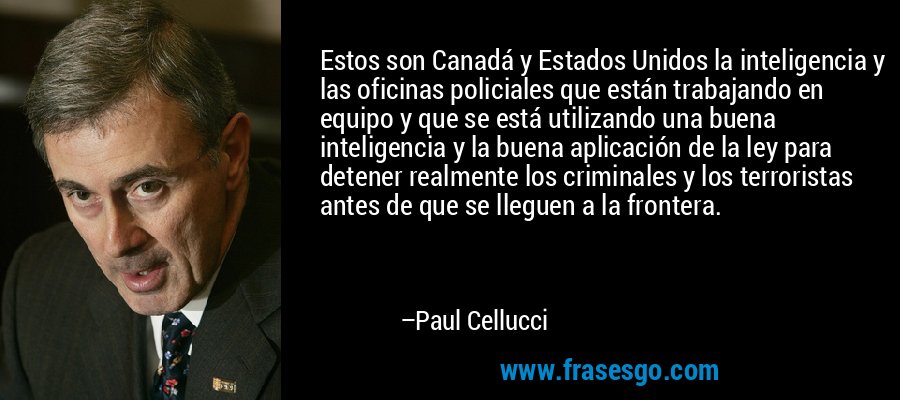 Estos son Canadá y Estados Unidos la inteligencia y las oficinas policiales que están trabajando en equipo y que se está utilizando una buena inteligencia y la buena aplicación de la ley para detener realmente los criminales y los terroristas antes de que se lleguen a la frontera. – Paul Cellucci