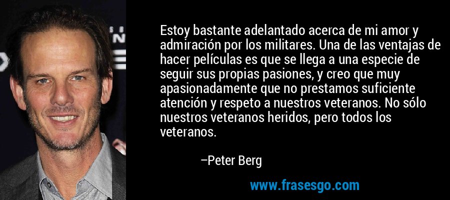 Estoy bastante adelantado acerca de mi amor y admiración por los militares. Una de las ventajas de hacer películas es que se llega a una especie de seguir sus propias pasiones, y creo que muy apasionadamente que no prestamos suficiente atención y respeto a nuestros veteranos. No sólo nuestros veteranos heridos, pero todos los veteranos. – Peter Berg