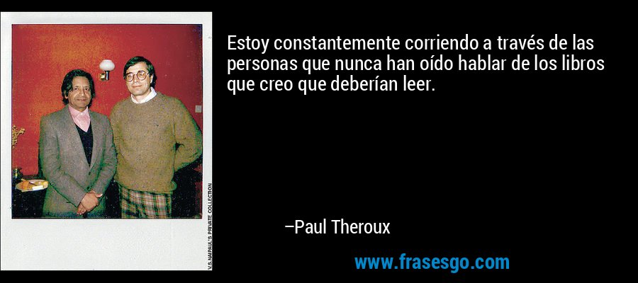 Estoy constantemente corriendo a través de las personas que nunca han oído hablar de los libros que creo que deberían leer. – Paul Theroux