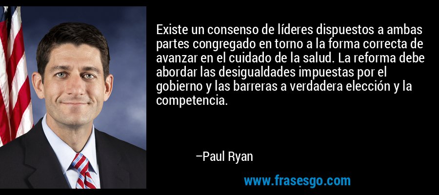 Existe un consenso de líderes dispuestos a ambas partes congregado en torno a la forma correcta de avanzar en el cuidado de la salud. La reforma debe abordar las desigualdades impuestas por el gobierno y las barreras a verdadera elección y la competencia. – Paul Ryan