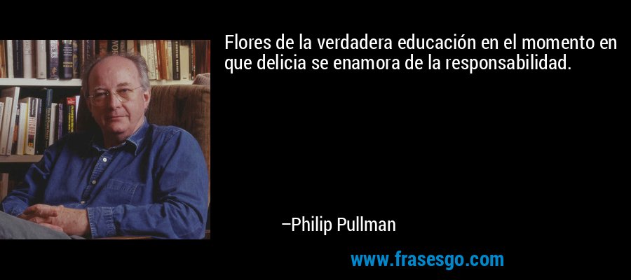 Flores de la verdadera educación en el momento en que delicia se enamora de la responsabilidad. – Philip Pullman