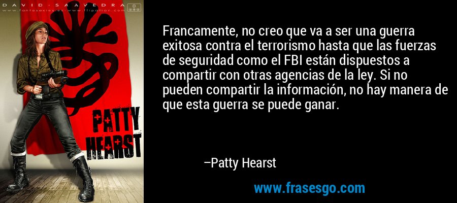 Francamente, no creo que va a ser una guerra exitosa contra el terrorismo hasta que las fuerzas de seguridad como el FBI están dispuestos a compartir con otras agencias de la ley. Si no pueden compartir la información, no hay manera de que esta guerra se puede ganar. – Patty Hearst