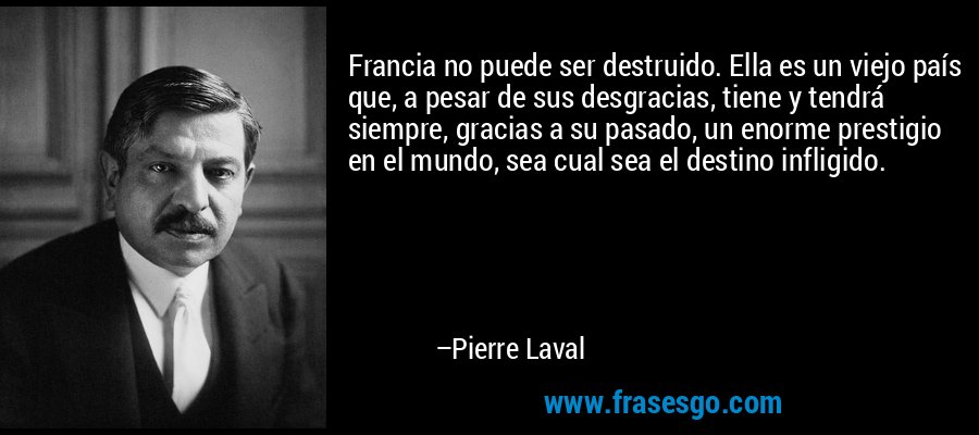 Francia no puede ser destruido. Ella es un viejo país que, a pesar de sus desgracias, tiene y tendrá siempre, gracias a su pasado, un enorme prestigio en el mundo, sea cual sea el destino infligido. – Pierre Laval