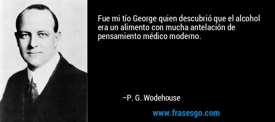 Fue mi tío George quien descubrió que el alcohol era un alimento con mucha antelación de pensamiento médico moderno. – P. G. Wodehouse
