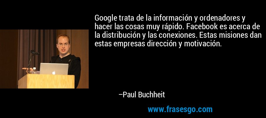 Google trata de la información y ordenadores y hacer las cosas muy rápido. Facebook es acerca de la distribución y las conexiones. Estas misiones dan estas empresas dirección y motivación. – Paul Buchheit