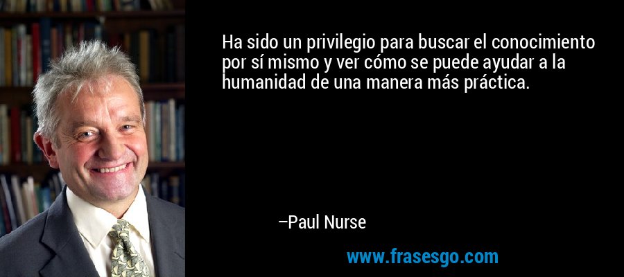 Ha sido un privilegio para buscar el conocimiento por sí mismo y ver cómo se puede ayudar a la humanidad de una manera más práctica. – Paul Nurse