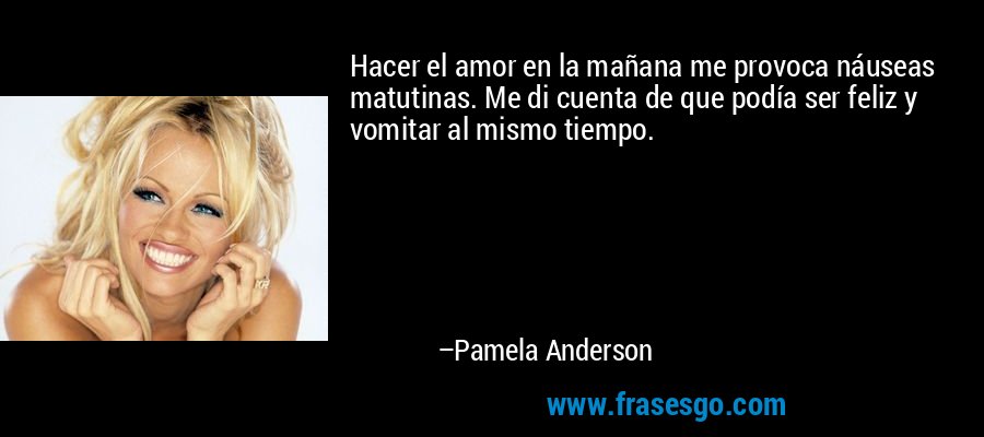 Hacer el amor en la mañana me provoca náuseas matutinas. Me di cuenta de que podía ser feliz y vomitar al mismo tiempo. – Pamela Anderson