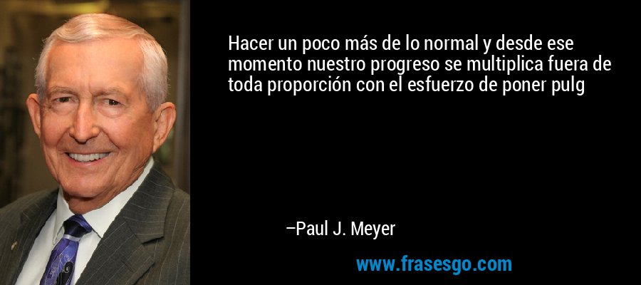Hacer un poco más de lo normal y desde ese momento nuestro progreso se multiplica fuera de toda proporción con el esfuerzo de poner pulg – Paul J. Meyer