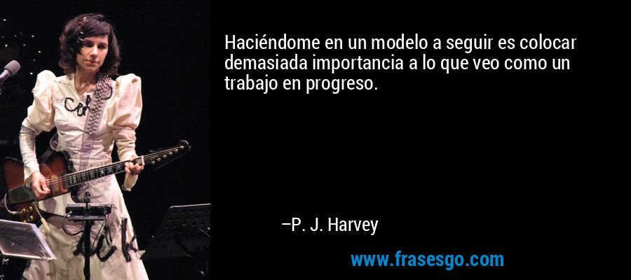 Haciéndome en un modelo a seguir es colocar demasiada importancia a lo que veo como un trabajo en progreso. – P. J. Harvey