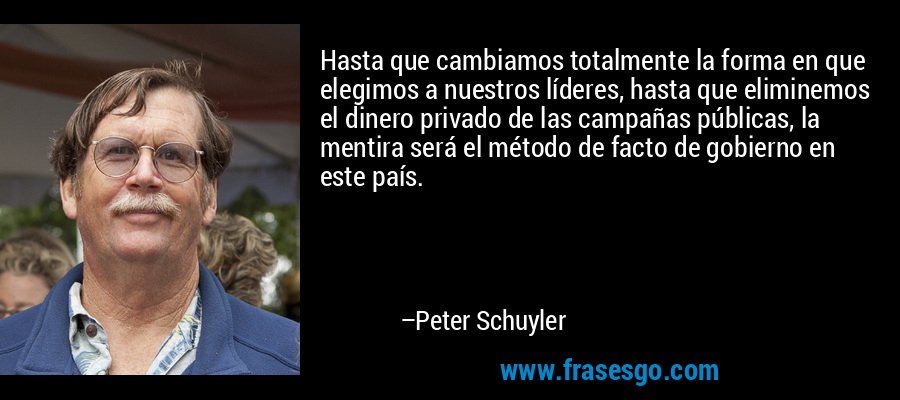 Hasta que cambiamos totalmente la forma en que elegimos a nuestros líderes, hasta que eliminemos el dinero privado de las campañas públicas, la mentira será el método de facto de gobierno en este país. – Peter Schuyler