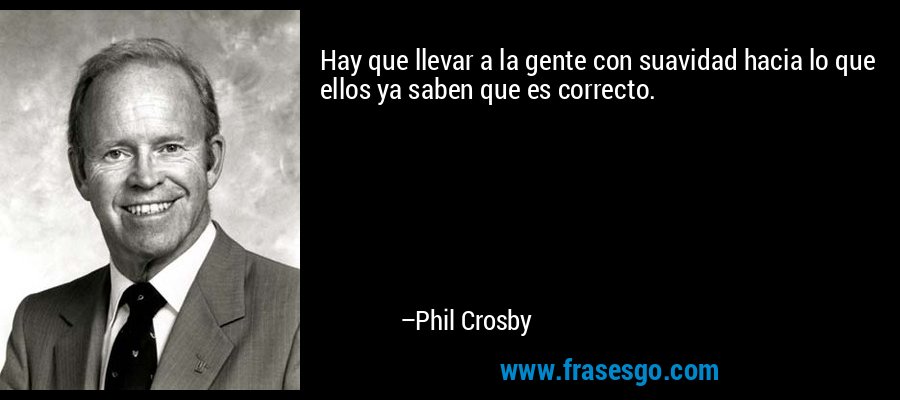 Hay que llevar a la gente con suavidad hacia lo que ellos ya saben que es correcto. – Phil Crosby