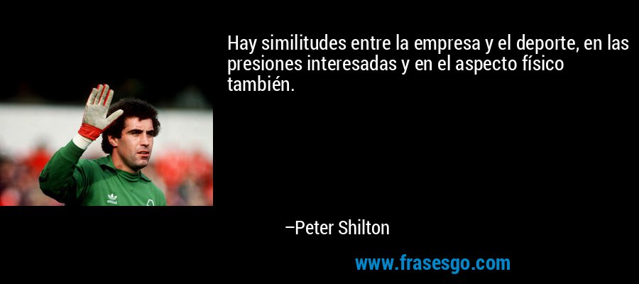 Hay similitudes entre la empresa y el deporte, en las presiones interesadas y en el aspecto físico también. – Peter Shilton