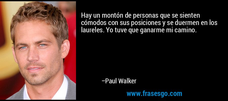 Hay un montón de personas que se sienten cómodos con sus posiciones y se duermen en los laureles. Yo tuve que ganarme mi camino. – Paul Walker
