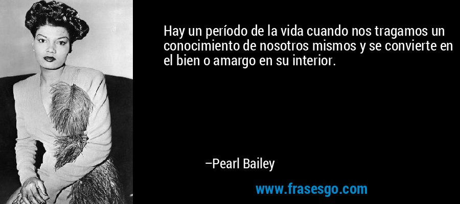 Hay un período de la vida cuando nos tragamos un conocimiento de nosotros mismos y se convierte en el bien o amargo en su interior. – Pearl Bailey