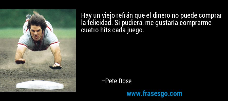 Hay un viejo refrán que el dinero no puede comprar la felicidad. Si pudiera, me gustaría comprarme cuatro hits cada juego. – Pete Rose