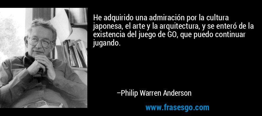 He adquirido una admiración por la cultura japonesa, el arte y la arquitectura, y se enteró de la existencia del juego de GO, que puedo continuar jugando. – Philip Warren Anderson