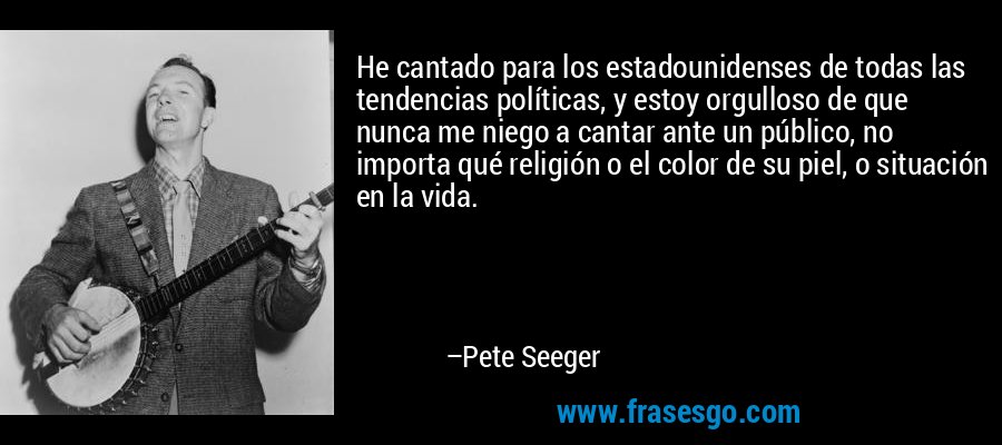 He cantado para los estadounidenses de todas las tendencias políticas, y estoy orgulloso de que nunca me niego a cantar ante un público, no importa qué religión o el color de su piel, o situación en la vida. – Pete Seeger