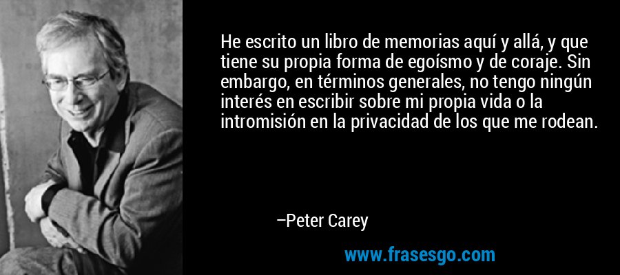 He escrito un libro de memorias aquí y allá, y que tiene su propia forma de egoísmo y de coraje. Sin embargo, en términos generales, no tengo ningún interés en escribir sobre mi propia vida o la intromisión en la privacidad de los que me rodean. – Peter Carey