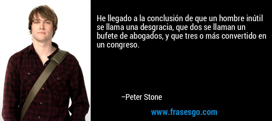 He llegado a la conclusión de que un hombre inútil se llama una desgracia, que dos se llaman un bufete de abogados, y que tres o más convertido en un congreso. – Peter Stone