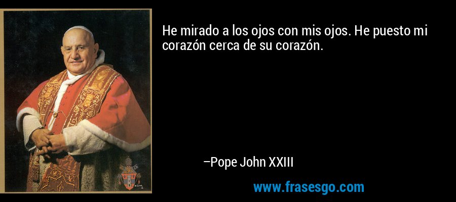 He mirado a los ojos con mis ojos. He puesto mi corazón cerca de su corazón. – Pope John XXIII