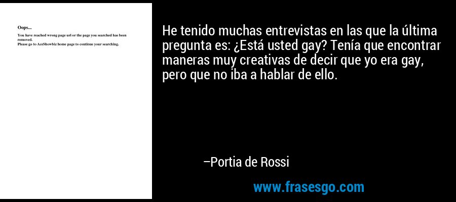 He tenido muchas entrevistas en las que la última pregunta es: ¿Está usted gay? Tenía que encontrar maneras muy creativas de decir que yo era gay, pero que no iba a hablar de ello. – Portia de Rossi