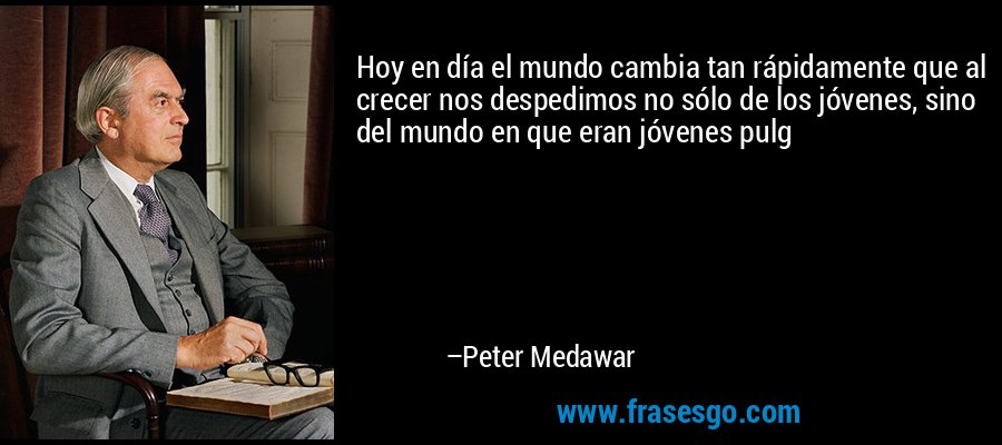 Hoy en día el mundo cambia tan rápidamente que al crecer nos despedimos no sólo de los jóvenes, sino del mundo en que eran jóvenes pulg – Peter Medawar