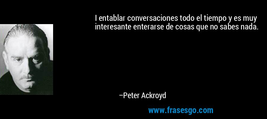I entablar conversaciones todo el tiempo y es muy interesante enterarse de cosas que no sabes nada. – Peter Ackroyd