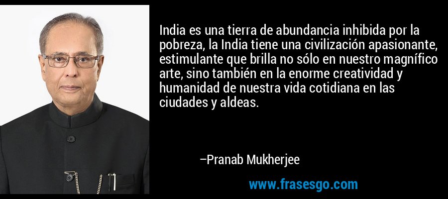 India es una tierra de abundancia inhibida por la pobreza, la India tiene una civilización apasionante, estimulante que brilla no sólo en nuestro magnífico arte, sino también en la enorme creatividad y humanidad de nuestra vida cotidiana en las ciudades y aldeas. – Pranab Mukherjee