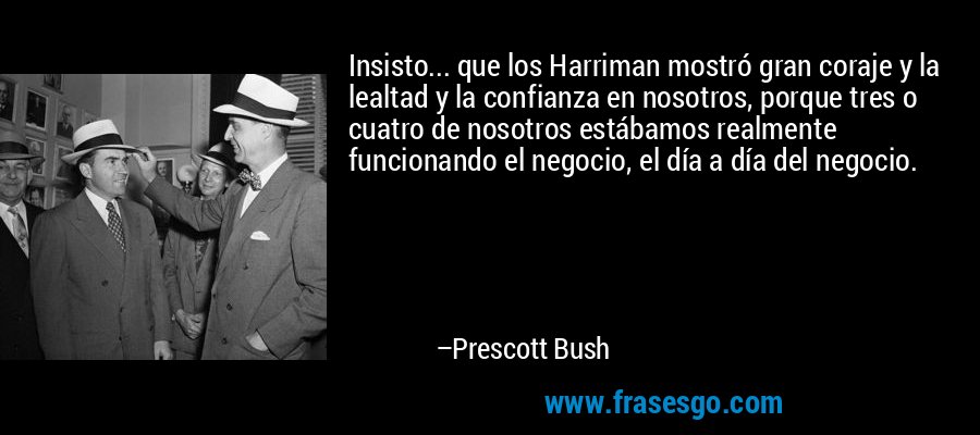 Insisto... que los Harriman mostró gran coraje y la lealtad y la confianza en nosotros, porque tres o cuatro de nosotros estábamos realmente funcionando el negocio, el día a día del negocio. – Prescott Bush