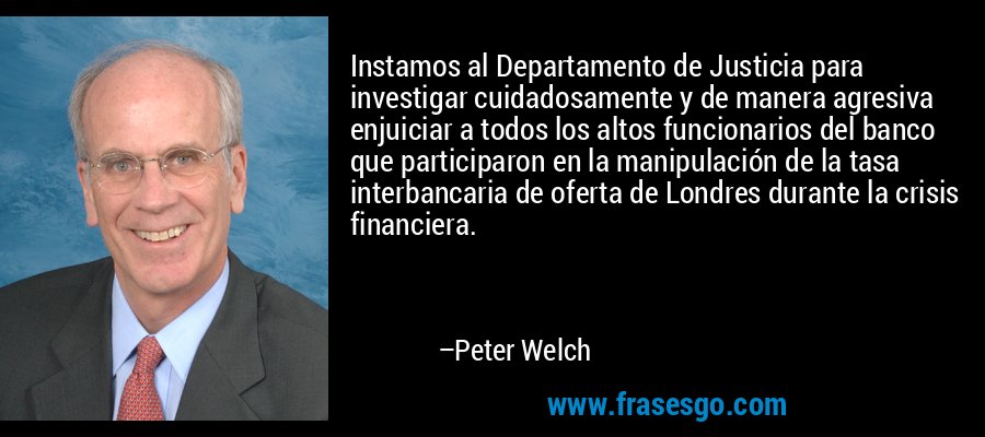 Instamos al Departamento de Justicia para investigar cuidadosamente y de manera agresiva enjuiciar a todos los altos funcionarios del banco que participaron en la manipulación de la tasa interbancaria de oferta de Londres durante la crisis financiera. – Peter Welch