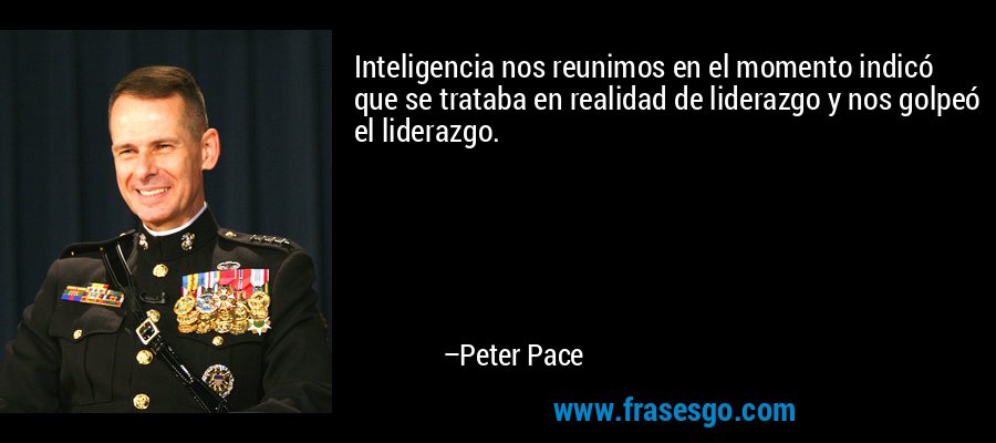 Inteligencia nos reunimos en el momento indicó que se trataba en realidad de liderazgo y nos golpeó el liderazgo. – Peter Pace