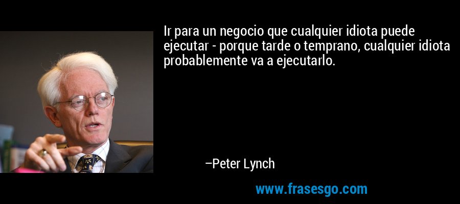 Ir para un negocio que cualquier idiota puede ejecutar - porque tarde o temprano, cualquier idiota probablemente va a ejecutarlo. – Peter Lynch