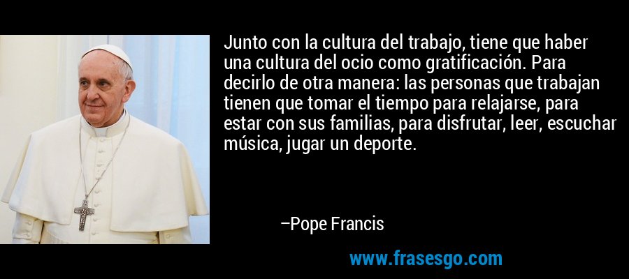 Junto con la cultura del trabajo, tiene que haber una cultura del ocio como gratificación. Para decirlo de otra manera: las personas que trabajan tienen que tomar el tiempo para relajarse, para estar con sus familias, para disfrutar, leer, escuchar música, jugar un deporte. – Pope Francis