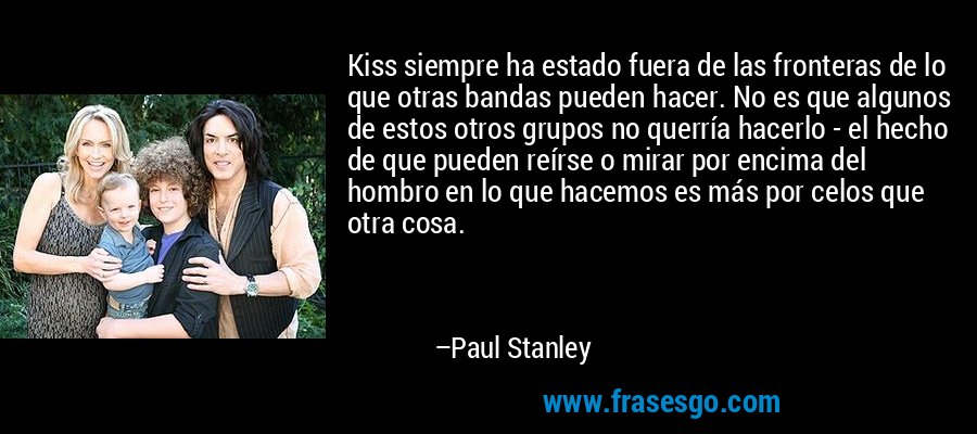 Kiss siempre ha estado fuera de las fronteras de lo que otras bandas pueden hacer. No es que algunos de estos otros grupos no querría hacerlo - el hecho de que pueden reírse o mirar por encima del hombro en lo que hacemos es más por celos que otra cosa. – Paul Stanley